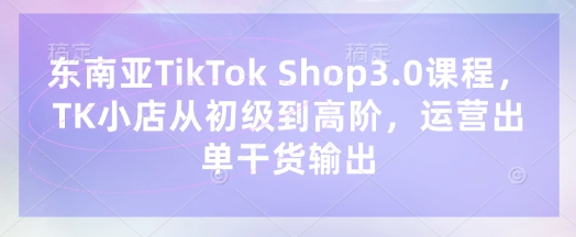 东南亚TikTok Shop3.0课程,TK小店从初级到高阶,运营出单干货输出-爱上资源站